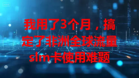 我用了3个月,搞定了非洲全球流量slm卡使用难题
