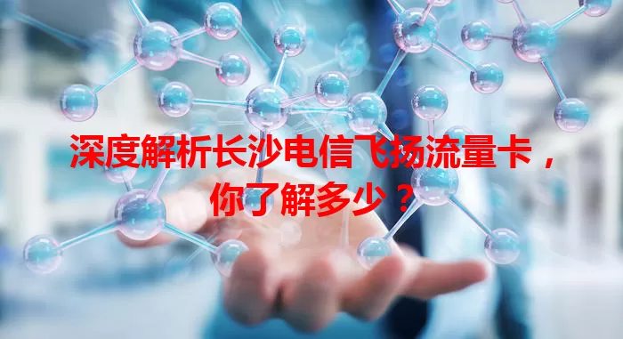 深度解析长沙电信飞扬流量卡,你了解多少?