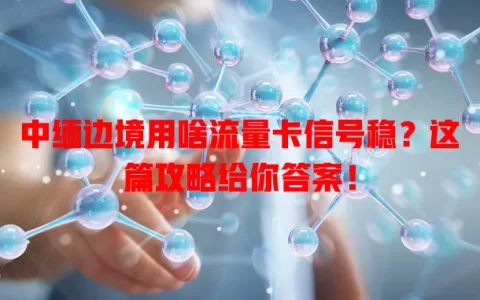 中缅边境用啥流量卡信号稳？这篇攻略给你答案！