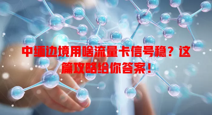 中缅边境用啥流量卡信号稳?这篇攻略给你答案!