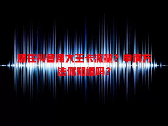 想在抖音用大王卡流量?申请方法你知道吗?