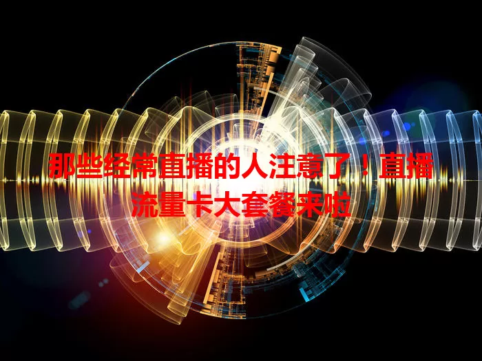 那些经常直播的人注意了!直播流量卡大套餐来啦