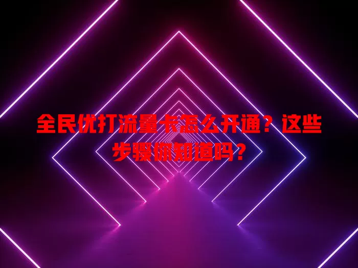 全民优打流量卡怎么开通?这些步骤你知道吗?