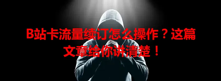 B站卡流量续订怎么操作?这篇文章给你讲清楚!