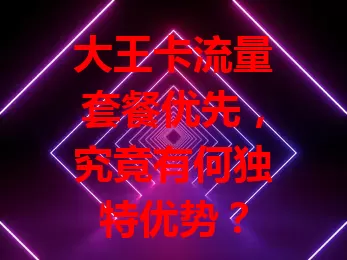 大王卡流量套餐优先,究竟有何独特优势?