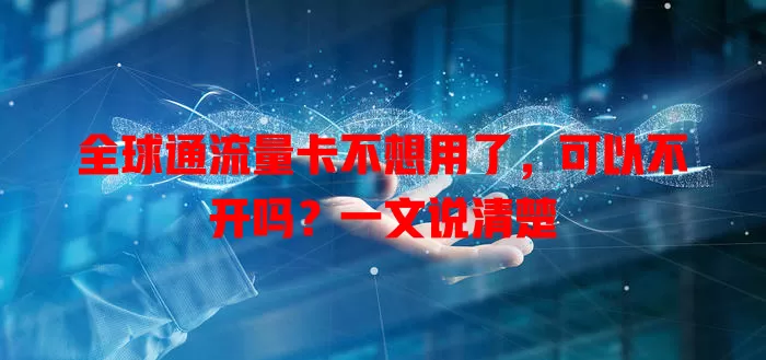 全球通流量卡不想用了,可以不开吗?一文说清楚