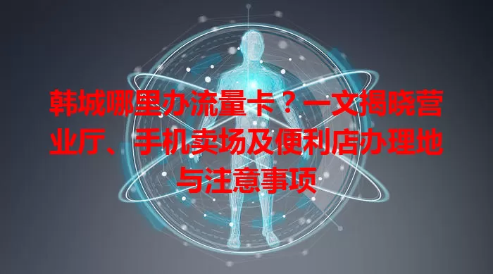 韩城哪里办流量卡?一文揭晓营业厅、手机卖场及便利店办理地与注意事项