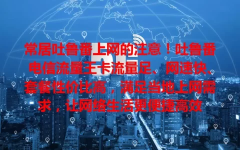常居吐鲁番上网的注意！吐鲁番电信流量王卡流量足、网速快、套餐性价比高，满足当地上网需求，让网络生活更便捷高效