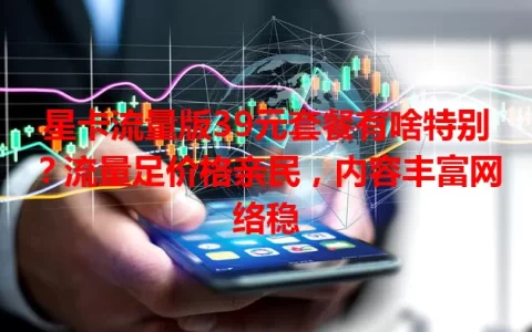 星卡流量版39元套餐有啥特别？流量足价格亲民，内容丰富网络稳