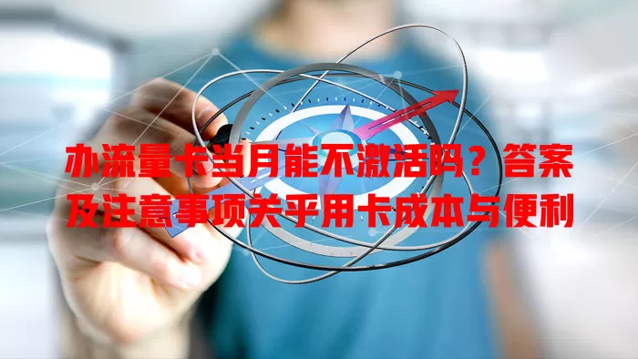 办流量卡当月能不激活吗?答案及注意事项关乎用卡成本与便利