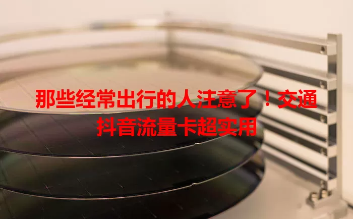 那些经常出行的人注意了!交通抖音流量卡超实用