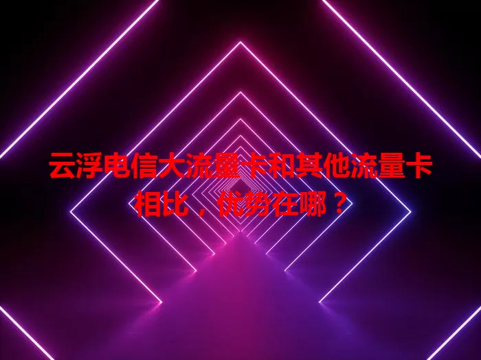 云浮电信大流量卡和其他流量卡相比,优势在哪?