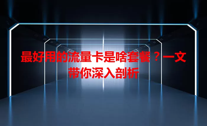 最好用的流量卡是啥套餐?一文带你深入剖析