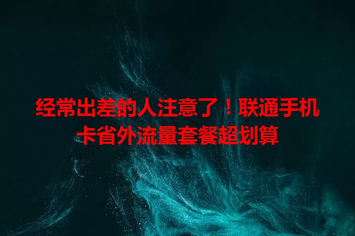 经常出差的人注意了!联通手机卡省外流量套餐超划算