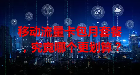 移动流量卡包月套餐,究竟哪个更划算?