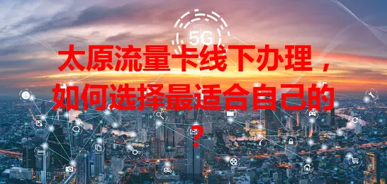 太原流量卡线下办理,如何选择最适合自己的?