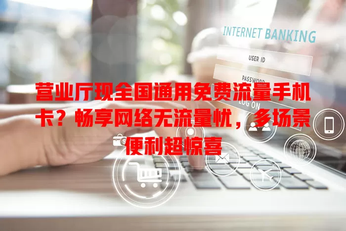 营业厅现全国通用免费流量手机卡?畅享网络无流量忧,多场景便利超惊喜