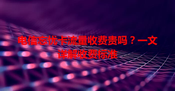 电信忘忧卡流量收费贵吗?一文详解收费标准