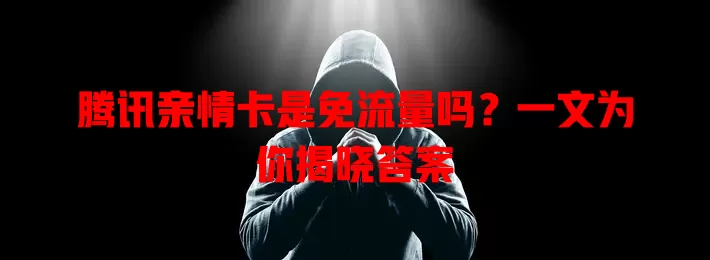 腾讯亲情卡是免流量吗?一文为你揭晓答案