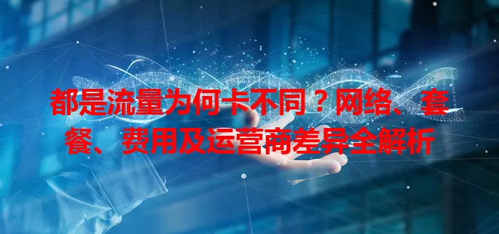 都是流量为何卡不同?网络、套餐、费用及运营商差异全解析
