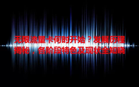 无限流量卡何时开始？发展历程揭秘，各阶段特色及现状全知晓