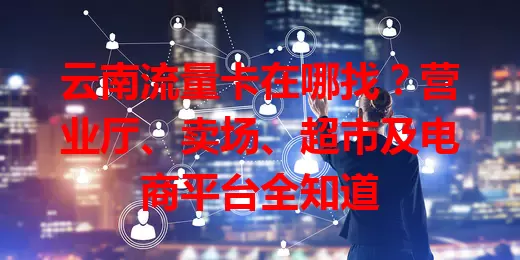 云南流量卡在哪找?营业厅、卖场、超市及电商平台全知道