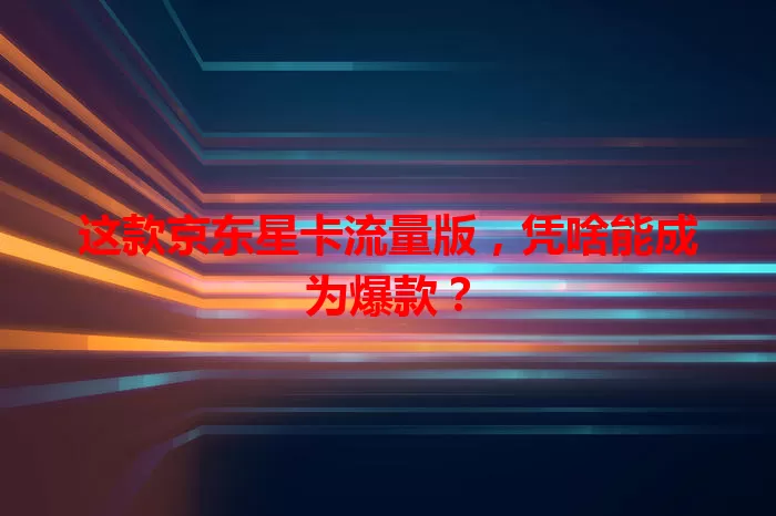 这款京东星卡流量版,凭啥能成为爆款?