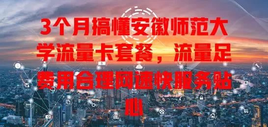 3个月搞懂安徽师范大学流量卡套餐,流量足费用合理网速快服务贴心