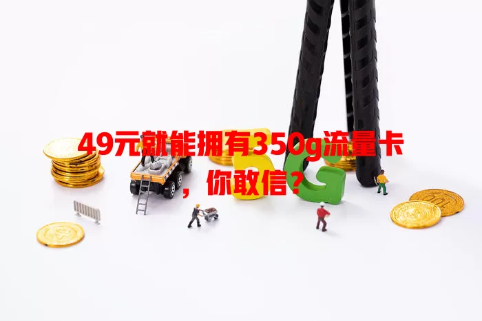 49元就能拥有350g流量卡,你敢信?
