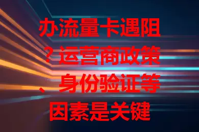 办流量卡遇阻?运营商政策、身份验证等因素是关键