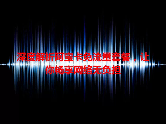 深度解析阿宝卡免流量套餐,让你畅享网络无负担