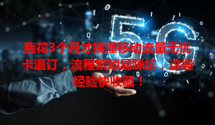 我花3个月才搞懂移动流量无忧卡退订,流程繁琐易踩坑,这些经验快收藏!