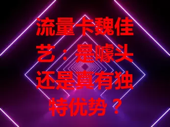 流量卡魏佳艺:是噱头还是真有独特优势?