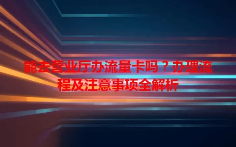 能去营业厅办流量卡吗？办理流程及注意事项全解析