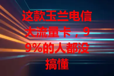 这款玉兰电信大流量卡,99%的人都没搞懂