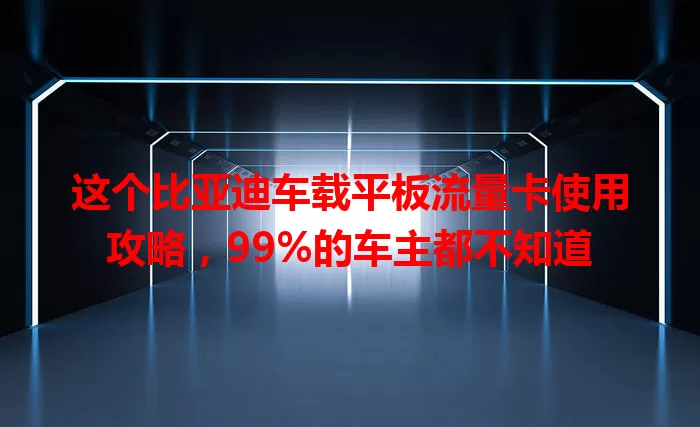 这个比亚迪车载平板流量卡使用攻略,99%的车主都不知道