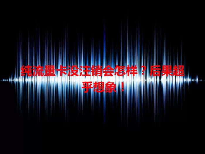 纯流量卡没注销会怎样?后果超乎想象!