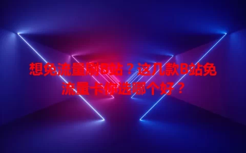 想免流量刷B站？这几款B站免流量卡你选哪个好？