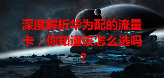 深度解析华为配的流量卡,你知道该怎么选吗?