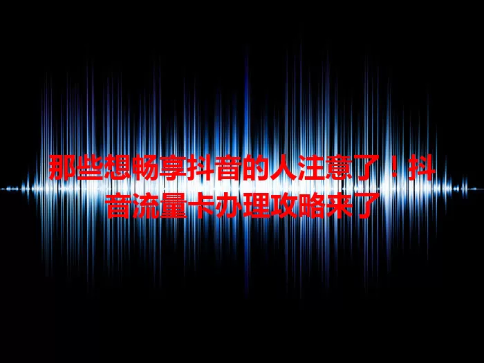 那些想畅享抖音的人注意了!抖音流量卡办理攻略来了