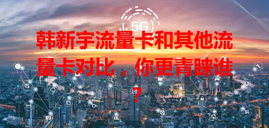 韩新宇流量卡和其他流量卡对比,你更青睐谁?