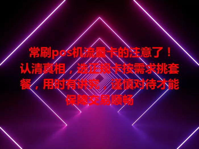 常刷pos机流量卡的注意了!认清真相,选正规卡按需求挑套餐,用时有讲究,谨慎对待才能保障交易顺畅