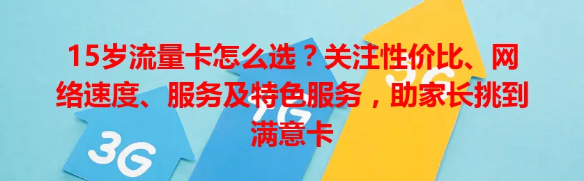 15岁流量卡怎么选?关注性价比、网络速度、服务及特色服务,助家长挑到满意卡