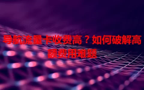 导航流量卡收费高？如何破解高额费用难题