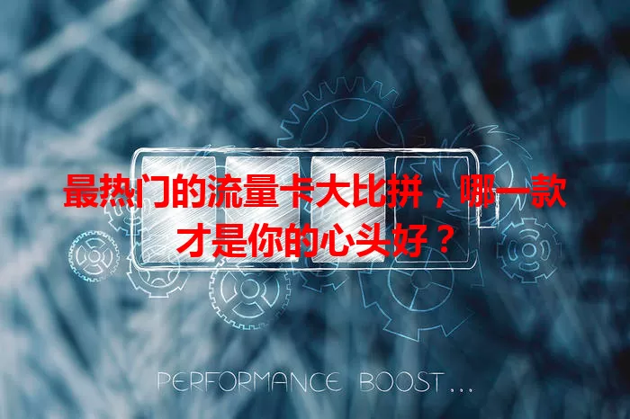 最热门的流量卡大比拼,哪一款才是你的心头好?