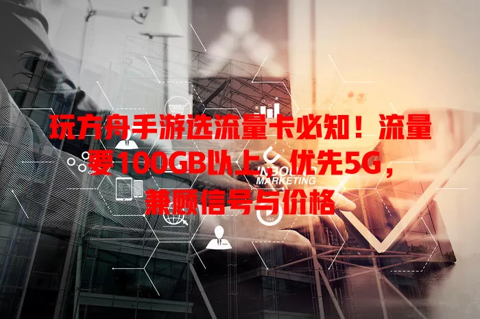 玩方舟手游选流量卡必知!流量要100GB以上,优先5G,兼顾信号与价格