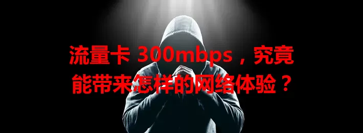 流量卡 300mbps,究竟能带来怎样的网络体验?