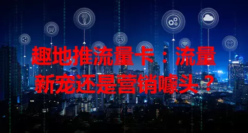 趣地推流量卡:流量新宠还是营销噱头?