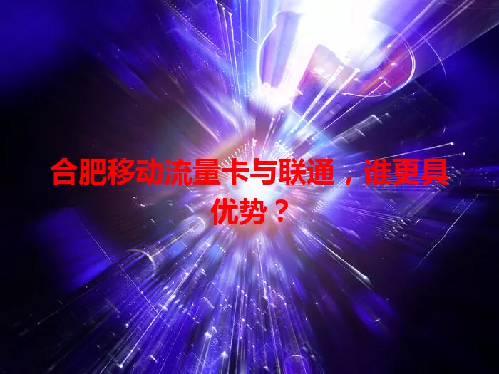 合肥移动流量卡与联通,谁更具优势?