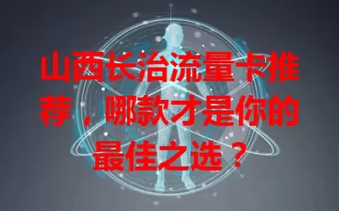 山西长治流量卡推荐，哪款才是你的最佳之选？
